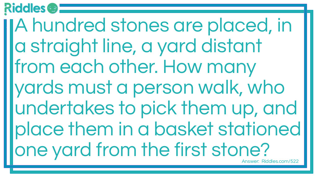 Riddle: A hundred stones are placed, in a straight line, a yard distant from each other. How many yards must a person walk, who undertakes to pick them up, and place them in a basket stationed one yard from the first stone? Answer: In solving this question it is clear that to pick up the first stone and put it into the basket, the person must walk two yards, one in going for the stone and another in returning with it; that for the second stone he must walk four yards, and so on increasing by two as far as the hundredth, when he must walk two hundred yards, so that the sum total will be the product of 202 multiplied by 50, or 10,100 yards. If any one does not see why we multiply 202 by 50 in getting the answer, we refer him to his arithmetic.