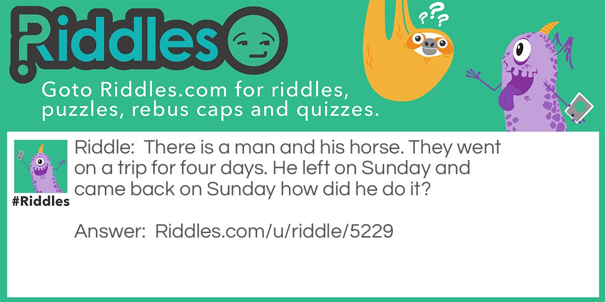 There is a man and his horse. They went on a trip for four days. He left on Sunday and came back on Sunday how did he do it?