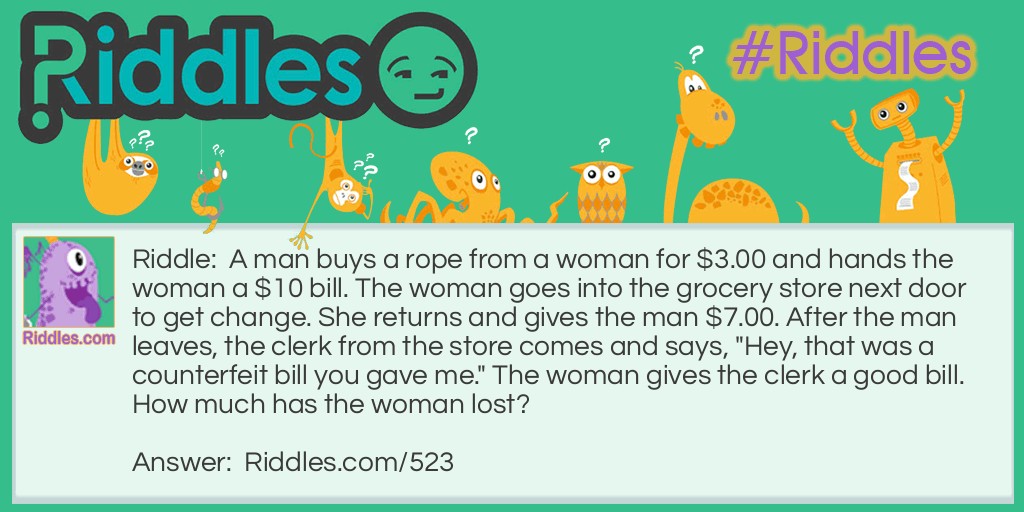 Riddle: A man buys a rope from a woman for $3.00 and hands the woman a $10 bill. The woman goes into the grocery store next door to get change. She returns and gives the man $7.00. After the man leaves, the clerk from the store comes and says, "Hey, that was a counterfeit bill you gave me." The woman gives the clerk a good bill.
How much has the woman lost? Answer: Seven dollars plus the rope.
