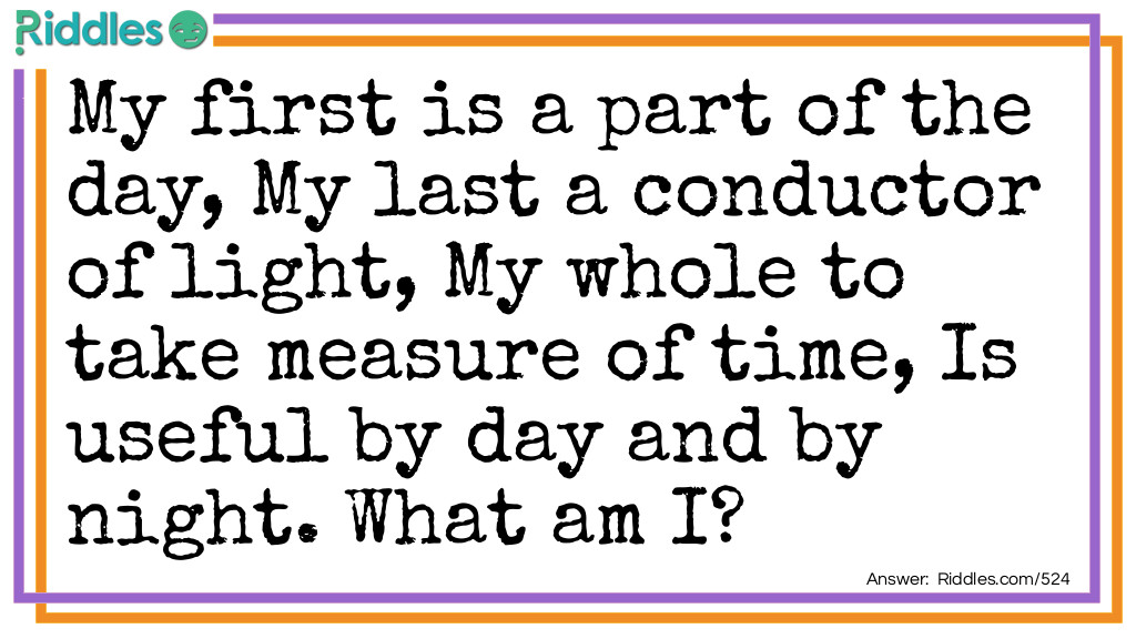 Riddle: My first is a part of the day,
My last a conductor of light,
My whole to take measure of time,
Is useful by day and by night.
What am I? Answer: An Hour-glass.