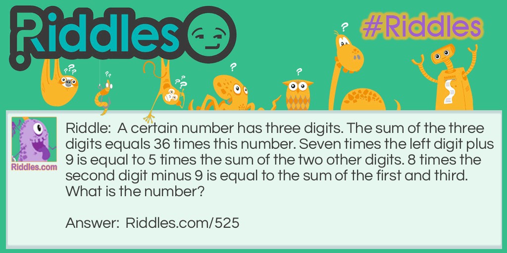 Riddle: A certain number has three digits. The sum of the three digits equals 36 times this number. Seven times the left digit plus 9 is equal to 5 times the sum of the two other digits. 8 times the second digit minus 9 is equal to the sum of the first and third.
What is the number? Answer: This one is fairly easy - 324 is the answer.