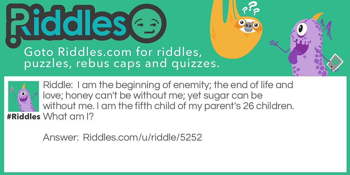 I am the beginning of enemity; the end of life and love; honey can't be without me; yet sugar can be without me. I am the fifth child of my parent's 26 children. What am I?