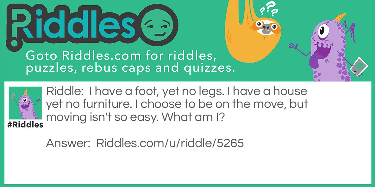 Riddle: I have a foot, yet no legs. I have a house yet no furniture. I choose to be on the move, but moving isn't so easy. What am I? Answer: I am a snail.
