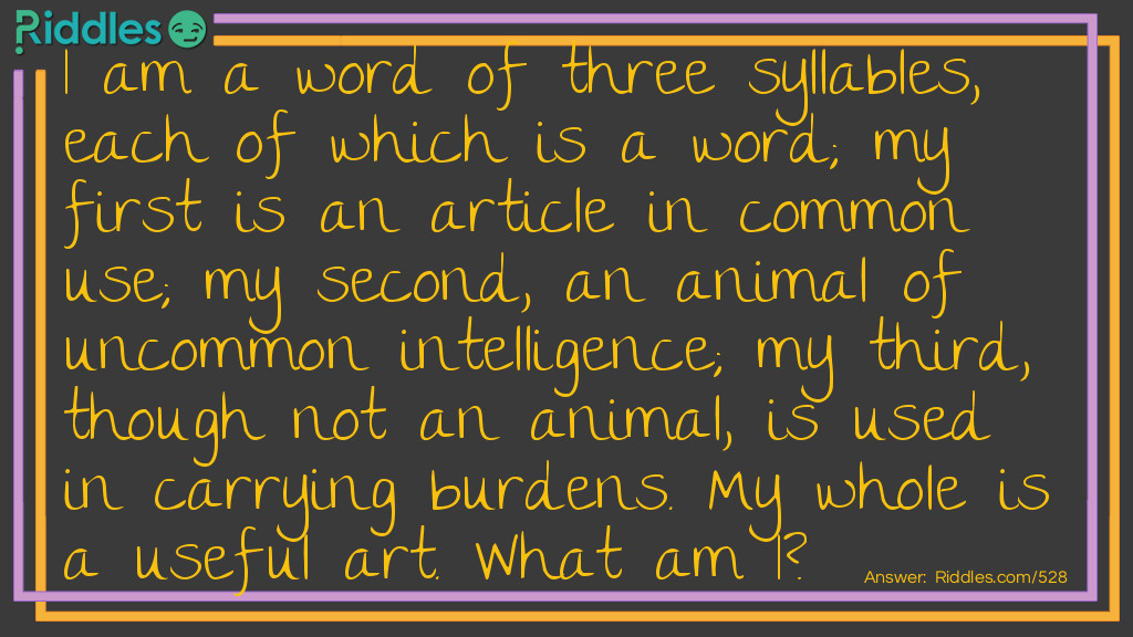 Riddle: I am a word of three syllables, each of which is a word; my first is an article in common use; my second, an animal of uncommon intelligence; my third, though not an animal, is used in carrying burdens. My whole is a useful art. What am I? Answer: Pen-man-ship.