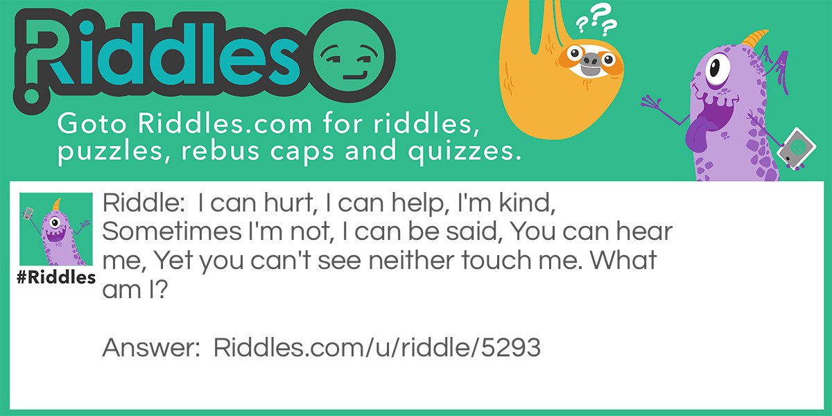 Riddle: I can hurt, I can help, I'm kind, Sometimes I'm not, I can be said, You can hear me, Yet you can't see neither touch me. What am I? Answer: Word(s).