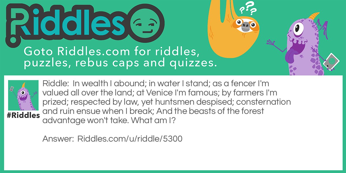 Riddle: In wealth I abound; in water I stand; as a fencer I'm valued all over the land; at Venice I'm famous; by farmers I'm prized; respected by law, yet huntsmen despised; consternation and ruin ensue when I break; And the beasts of the forest advantage won't take. What am I? Answer: I'm a bank.