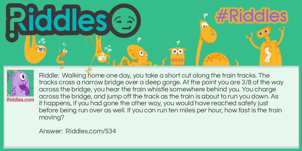 Walking home one day, you take a short cut along the train tracks. The tracks cross a narrow bridge over a deep gorge. At the point you are 3/8 of the way across the bridge, you hear the train whistle somewhere behind you. You charge across the bridge, and jump off the track as the train is about to run you down. As it happens, if you had gone the other way, you would have reached safety just before being run over as well. If you can run ten miles per hour, how fast is the train moving?