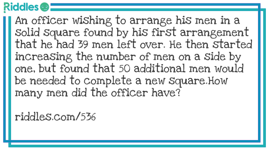 Riddle: An officer wishing to arrange his men in a solid square found by his first arrangement that he had 39 men left over. He then started increasing the number of men on a side by one, but found that 50 additional men would be needed to complete a new square.
How many men did the officer have? Answer: The officer had 1975 men. When he formed a square measuring 44 by 44, he had 39 men over. When he tried to form a square 45 x 45, he was 50 men short.
