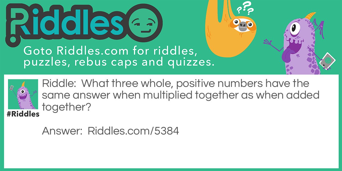 Riddle: What three whole, positive numbers have the same answer when multiplied together as when added together? Answer: 1, 2 and 3.  1 x 2 x 3 = 1 + 2 + 3 = 6