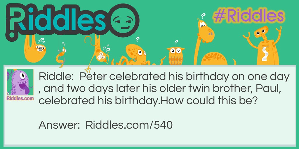 Riddle: Peter celebrated his birthday on one day, and two days later his older twin brother, Paul, celebrated his birthday.
How could this be? Answer: When the mother of the twins went into labor, she was travelling by boat. The older twin, Paul, was born first, barely on March 1st. The boat then crossed a time zone, and the younger twin was born on February the 28th. In a leap year the younger twin celebrates his birthday two days before his older brother.