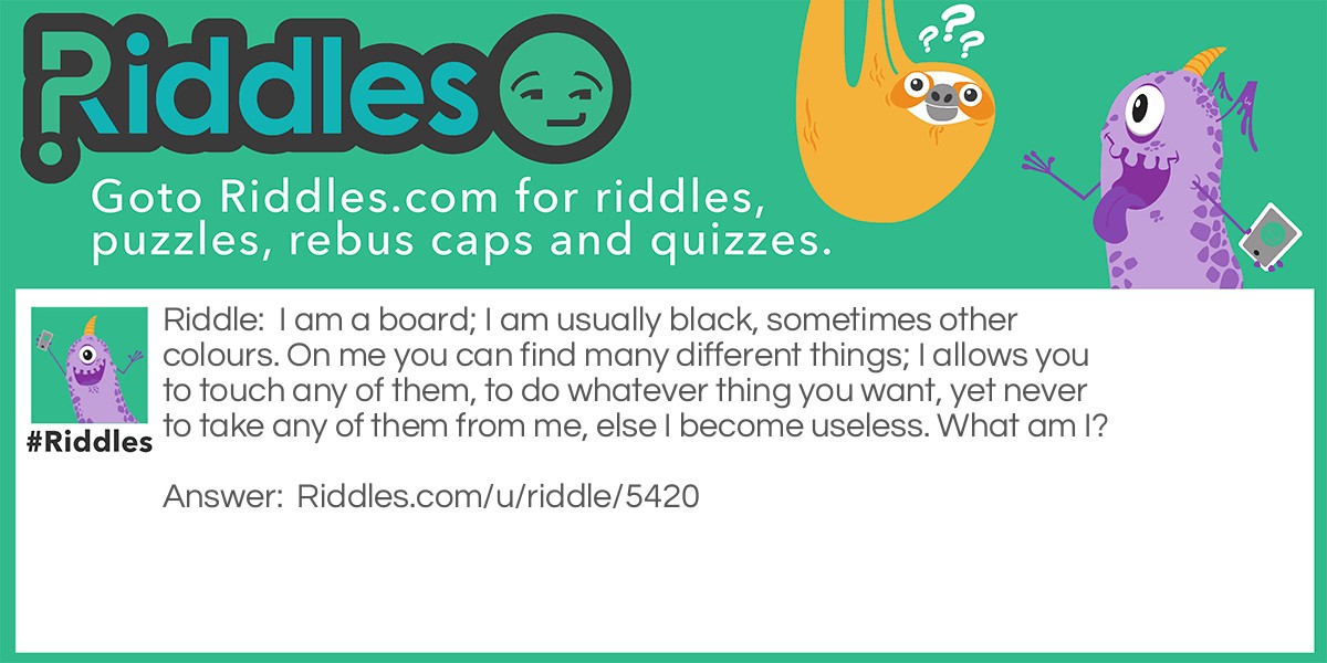 I am a board; I am usually black, sometimes other colours. On me you can find many different things; I allows you to touch any of them, to do whatever thing you want, yet never to take any of them from me, else I become useless. What am I?