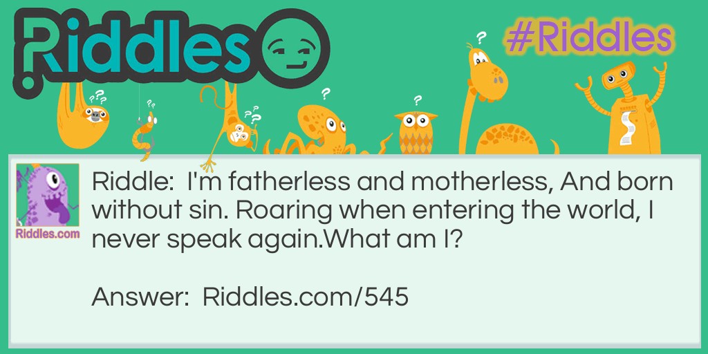 Riddle: I'm fatherless and motherless, And born without sin. Roaring when entering the world, I never speak again.
What am I? Answer: Thunder.