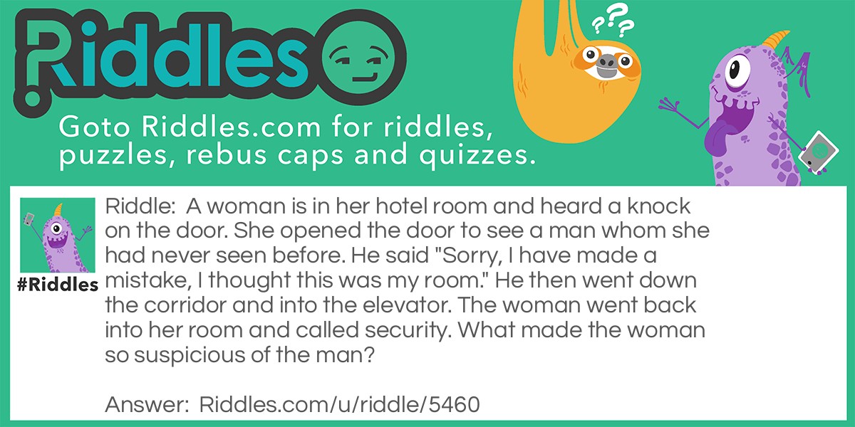 A woman is in her hotel room and heard a knock on the door. She opened the door to see a man whom she had never seen before. He said "Sorry, I have made a mistake, I thought this was my room." He then went down the corridor and into the elevator. The woman went back into her room and called security. What made the woman so suspicious of the man?