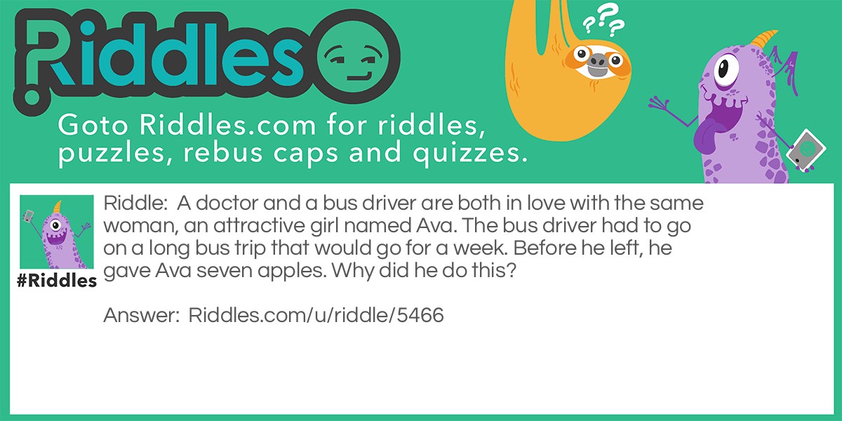 Riddle: A doctor and a bus driver are both in love with the same woman, an attractive girl named Ava. The bus driver had to go on a long bus trip that would go for a week. Before he left, he gave Ava seven apples. Why did he do this? Answer: Because an apple a day keeps the doctor away!