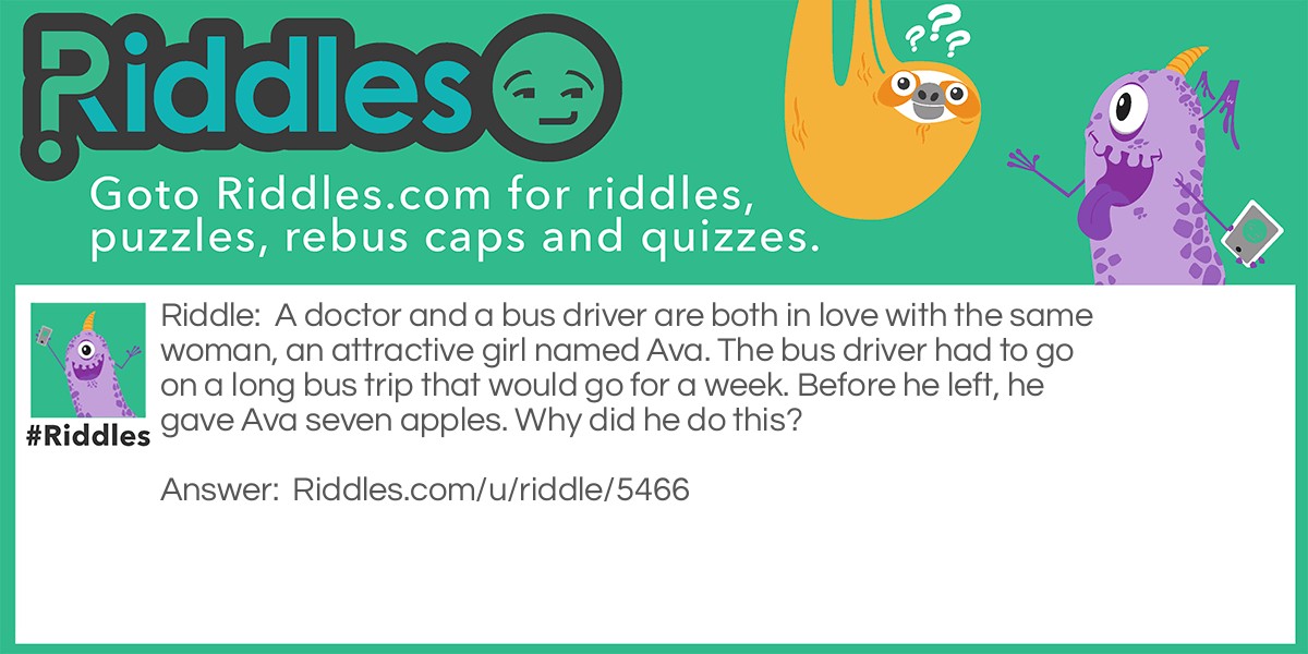 A doctor and a bus driver are both in love with the same woman, an attractive girl named Ava. The bus driver had to go on a long bus trip that would go for a week. Before he left, he gave Ava seven apples. Why did he do this?