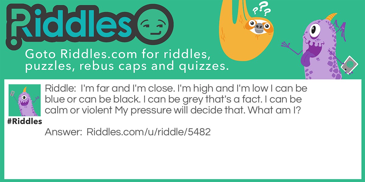 I'm far and I'm close. I'm high and I'm low I can be blue or can be black. I can be grey that's a fact. I can be calm or violent My pressure will decide that. What am I?