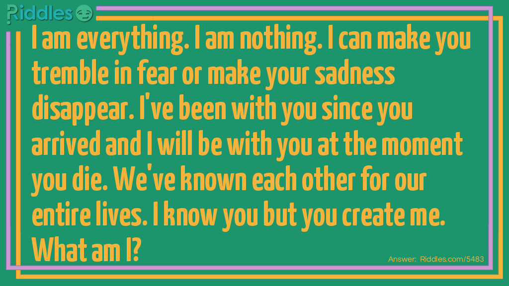 Riddle: I am everything. I am nothing. I can make you tremble in fear or make your sadness disappear. I've been with you since you've arrived and I will be with you at the moment you die. We've know each other for our entire lives. I know you but you create me so what am I? Answer: Just a thought.