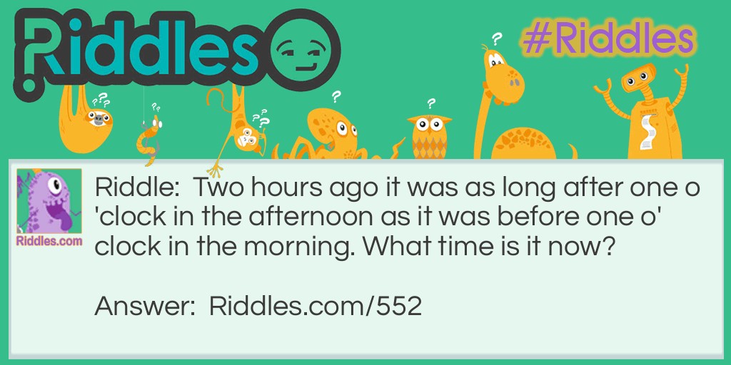 Riddle: Two hours ago it was as long after one o'clock in the afternoon as it was before one o'clock in the morning. What time is it now? Answer: It would be 9:00 pm. There are 12 hours between 1:00 pm and 1:00 am and half of that is six hours. Half-way between would be 7 o'clock. Two hours later it would be 9:00 o'clock.