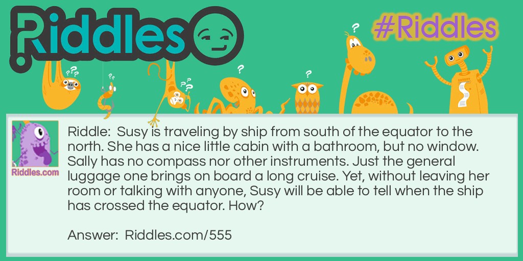 Riddle: Susy is traveling by ship from south of the equator to the north. She has a nice little cabin with a bathroom, but no window. Sally has no compass nor other instruments. Just the general luggage one brings on board a long cruise. Yet, without leaving her room or talking with anyone, Susy will be able to tell when the ship has crossed the equator. How? Answer: Susy can fill the sink and watch it drain. When the water reverses direction when going down the drain, she will know they have crossed the equator.