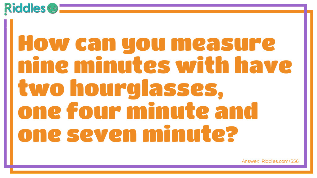 Riddle: How can you measure nine minutes with have two hourglasses, one four minute and one seven minute? Answer: Turn over both hourglasses at once. When the four-minute hourglass runs out, turn it over. When the seven-minute hourglass runs out, turn it over. When the four-minute timer runs out this time (eight minutes have elapsed), the seven-minute hourglass has been running for one minute. Now turn over the seven minute timer back over. When the timer runs out, nine minutes have elapsed.