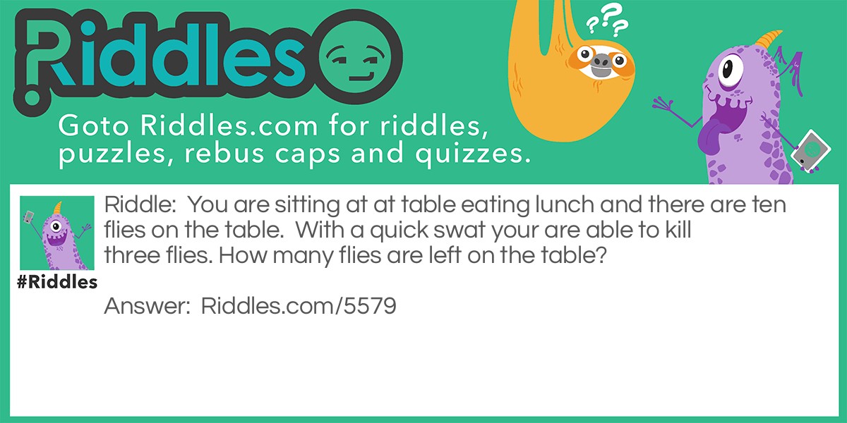 Riddle: You are sitting at a table eating lunch and there are ten flies on the table. With a quick swat, you are able to kill three flies. How many flies are left on the table? Answer: You killed three flies which remain on the table.  The others flew off when you swatted.