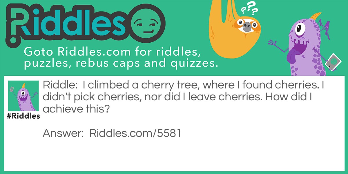 Riddle: I climbed a cherry tree, where I found cherries. I didn't pick cherries, nor did I leave cherries. How did I achieve this? Answer: The cherry tree held two cherries. I pick a cherry and left a cherry.
