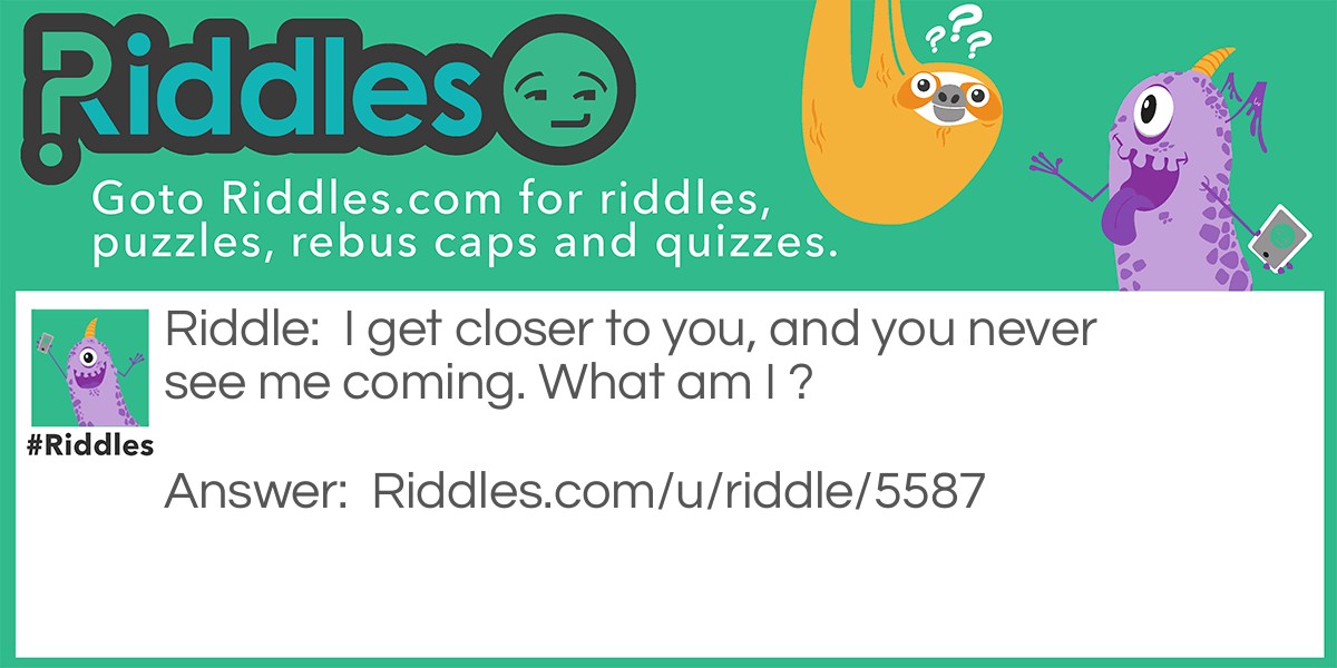 I get closer to you, and you never see me coming. What am I ?