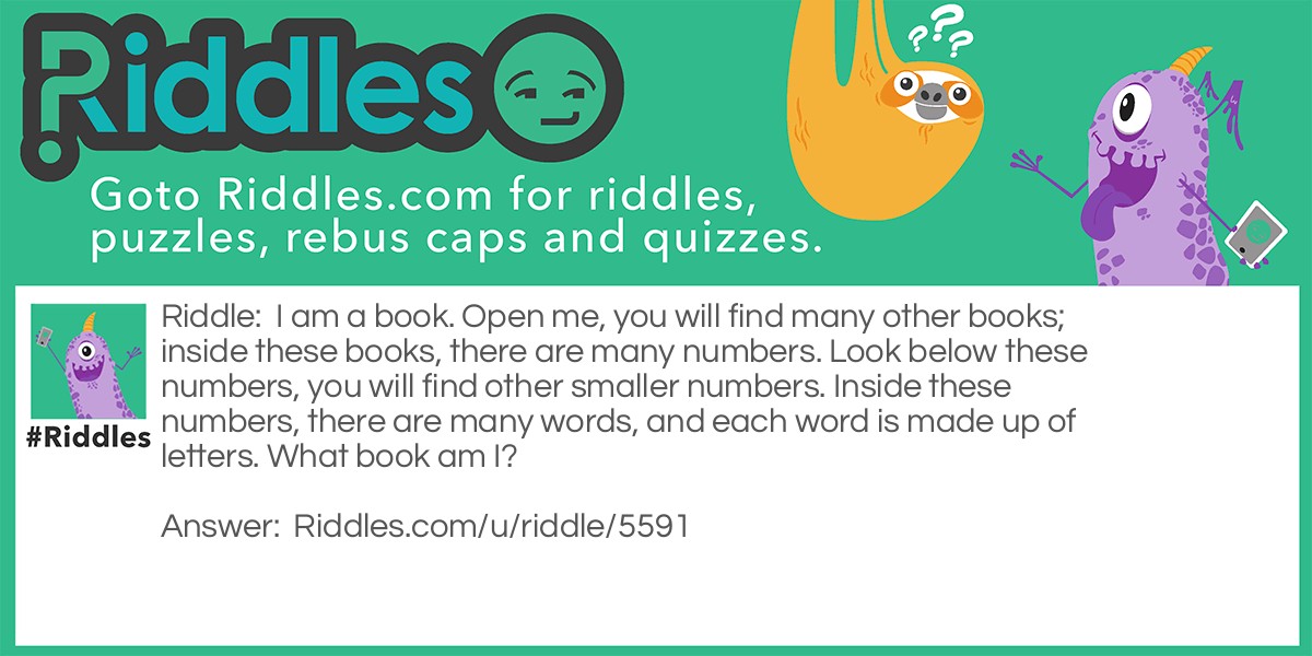 I am a book. Open me, you will find many other books; inside these books, there are many numbers. Look below these numbers, you will find other smaller numbers. Inside these numbers, there are many words, and each word is made up of letters. What book am I?