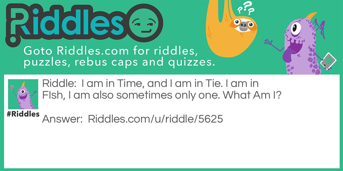 Riddle: I am in Time, and I am in Tie. I am in FIsh, I am also sometimes only one. What Am I? Answer: The Letter I. The letter I is in every word it is in "I am in tIme, and I am in tIe, I am in fIsh," The letter I can also be alone in A Sentence. Example: Well, I can be alone!