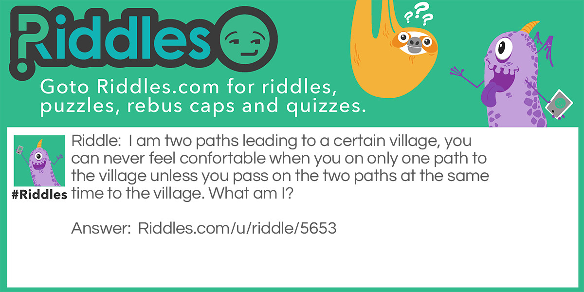 I am two paths leading to a certain village, you can never feel confortable when you on only one path to the village unless you pass on the two paths at the same time to the village. What am I?