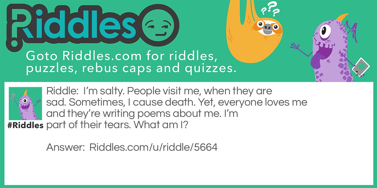 I'm salty. People visit me, when they are sad. Sometimes, I cause death. Yet, everyone loves me and they're writing poems about me. I'm part of their tears. What am I?