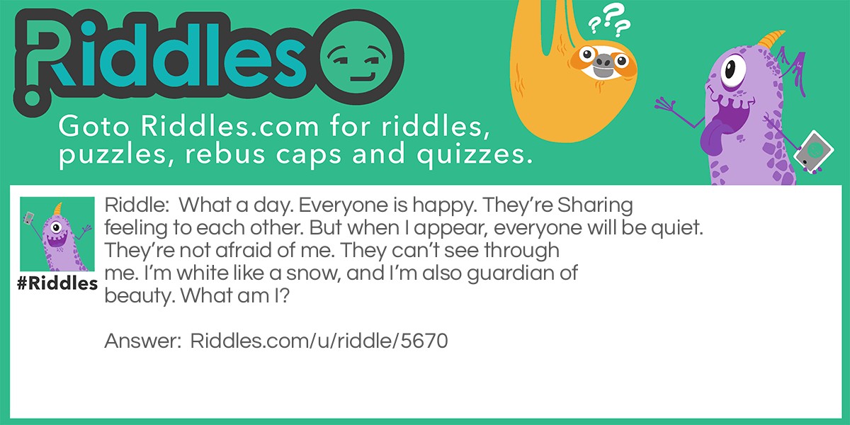 What a day. Everyone is happy. They're Sharing feeling to each other. But when I appear, everyone will be quiet. They're not afraid of me. They can't see through me. I'm white like a snow, and I'm also guardian of beauty. What am I?