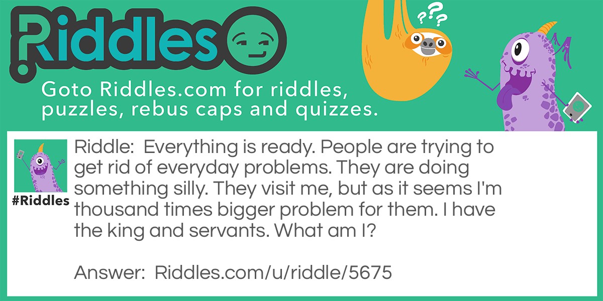 Everything is ready. People are trying to get rid of everyday problems. They are doing something silly. They visit me, but as it seems I'm thousand times bigger problem for them. I have the king and servants. What am I?