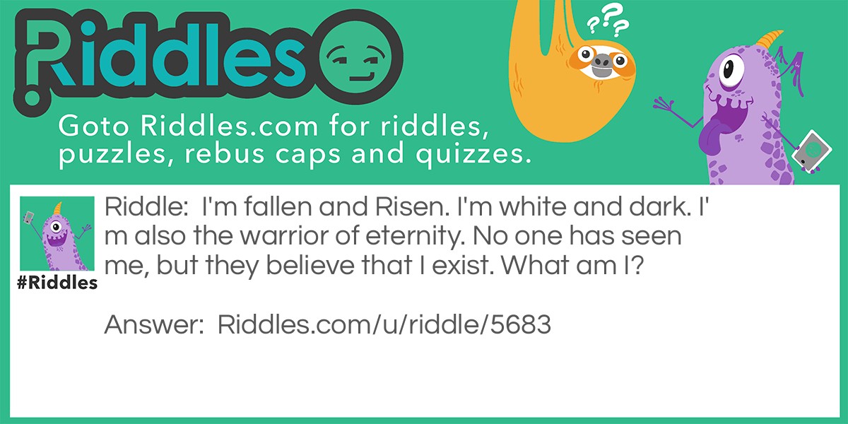 I'm fallen and Risen. I'm white and dark. I'm also the warrior of eternity. No one has seen me, but they believe that I exist. What am I?