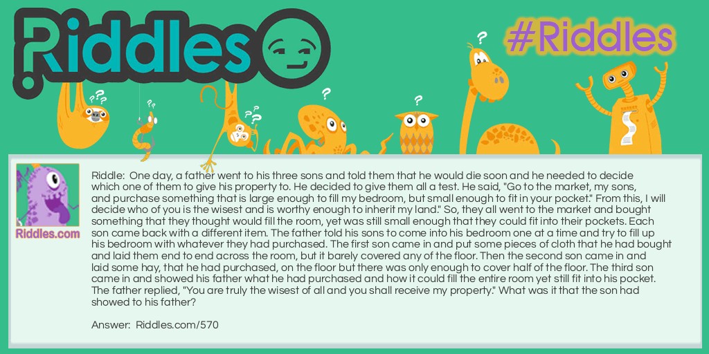 One day, a father went to his three sons and told them that he would die soon and he needed to decide which one of them to give his property to. He decided to give them all a test. He said, "Go to the market, my sons, and purchase something that is large enough to fill my bedroom, but small enough to fit in your pocket." From this, I will decide who of you is the wisest and is worthy enough to inherit my land." So, they all went to the market and bought something that they thought would fill the room, yet was still small enough that they could fit into their pockets. Each son came back with a different item. The father told his sons to come into his bedroom one at a time and try to fill up his bedroom with whatever they had purchased. The first son came in and put some pieces of cloth that he had bought and laid them end to end across the room, but it barely covered any of the floor. Then the second son came in and laid some hay, that he had purchased, on the floor but there was only enough to cover half of the floor. The third son came in and showed his father what he had purchased and how it could fill the entire room yet still fit into his pocket. The father replied, "You are truly the wisest of all and you shall receive my property." What was it that the son had showed to his father?
