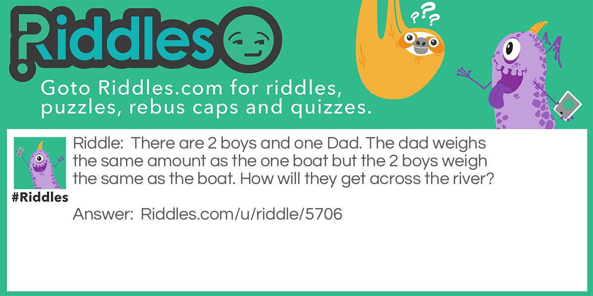 There are 2 boys and one Dad. The dad weighs the same amount as the one boat but the 2 boys weigh the same as the boat. How will they get across the river?