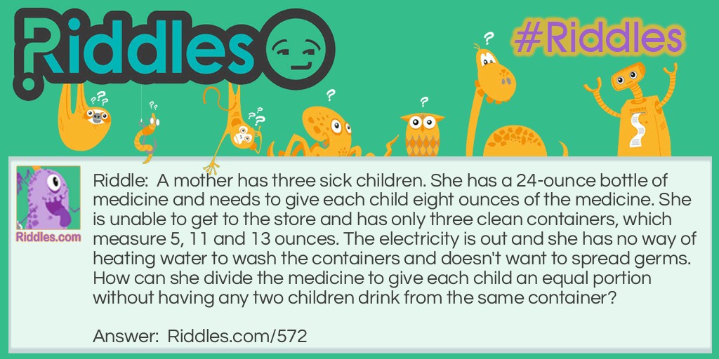 A mother has three sick children. She has a 24-ounce bottle of medicine and needs to give each child eight ounces of the medicine. She is unable to get to the store and has only three clean containers, which measure 5, 11 and 13 ounces. The electricity is out and she has no way of heating water to wash the containers and doesn't want to spread germs. How can she divide the medicine to give each child an equal portion without having any two children drink from the same container?