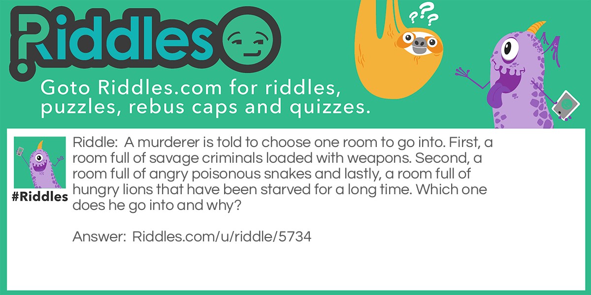 A murderer is told to choose one room to go into. First, a room full of savage criminals loaded with weapons. Second, a room full of angry poisonous snakes and lastly, a room full of hungry lions that have been starved for a long time. Which one does he go into and why?