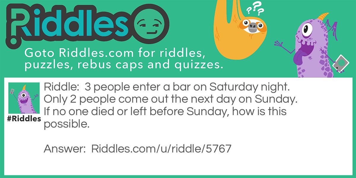 3 people enter a bar on Saturday night. Only 2 people come out the next day on Sunday. If no one died or left before Sunday, how is this possible.