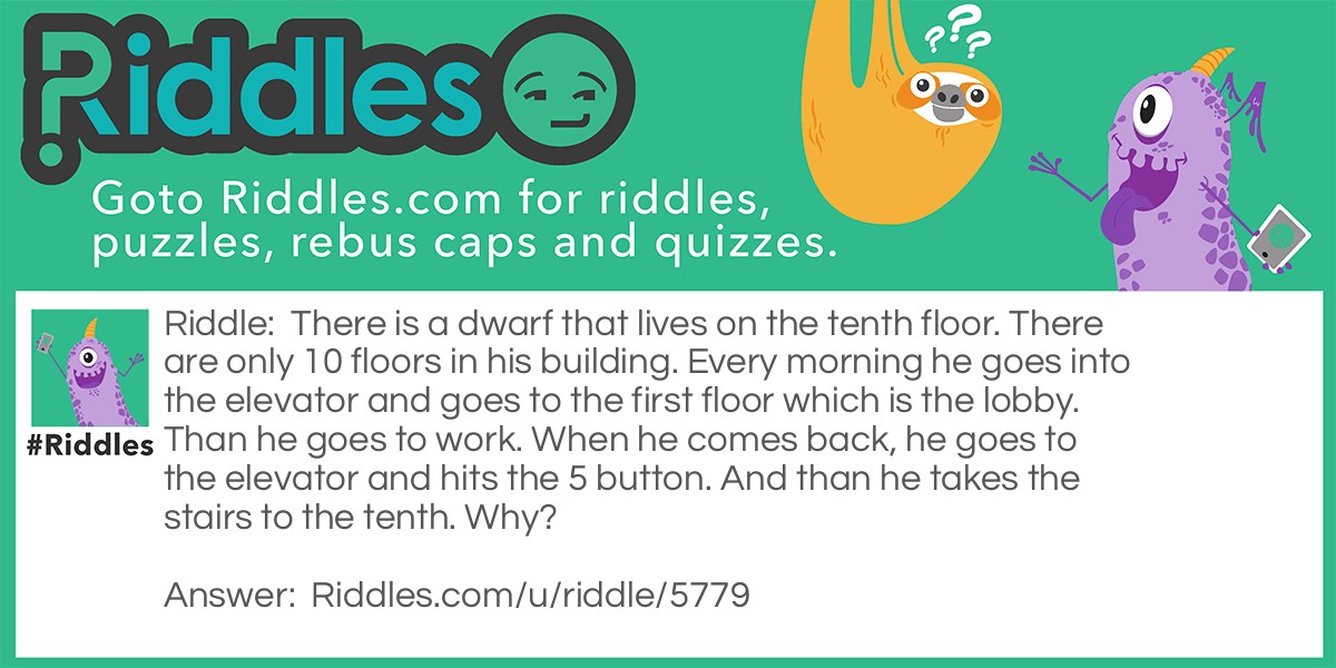 There is a dwarf that lives on the tenth floor. There are only 10 floors in his building. Every morning he goes into the elevator and goes to the first floor which is the lobby. Than he goes to work. When he comes back, he goes to the elevator and hits the 5 button. And than he takes the stairs to the tenth. Why?