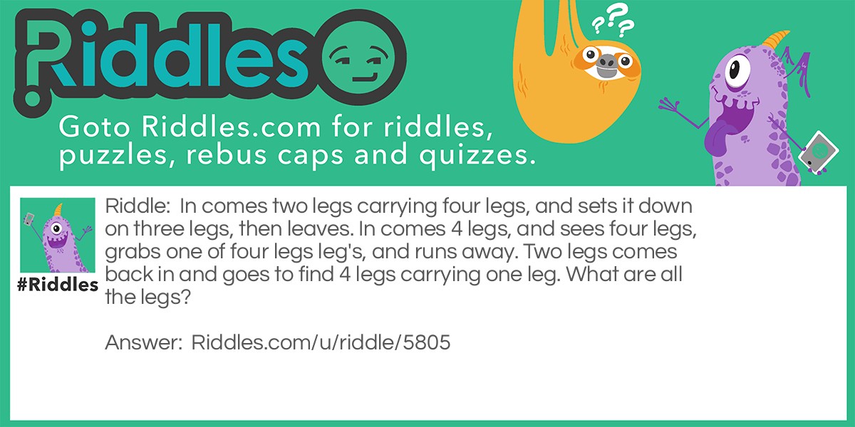 In comes two legs carrying four legs, and sets it down on three legs, then leaves. In comes 4 legs, and sees four legs, grabs one of four legs leg's, and runs away. Two legs comes back in and goes to find 4 legs carrying one leg. What are all the legs?