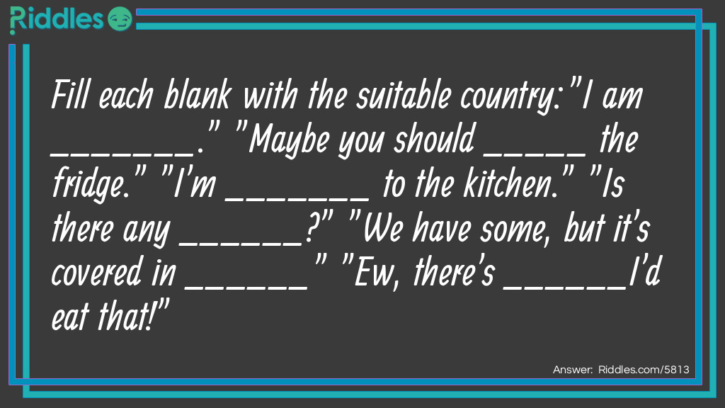 Fill each blank with the suitable country:
"I am _______." "Maybe you should _____ the fridge." "I'm _______ to the kitchen." "Is there any ______?" "We have some, but it's covered in ______" "Ew, there's ______I'd eat that!"