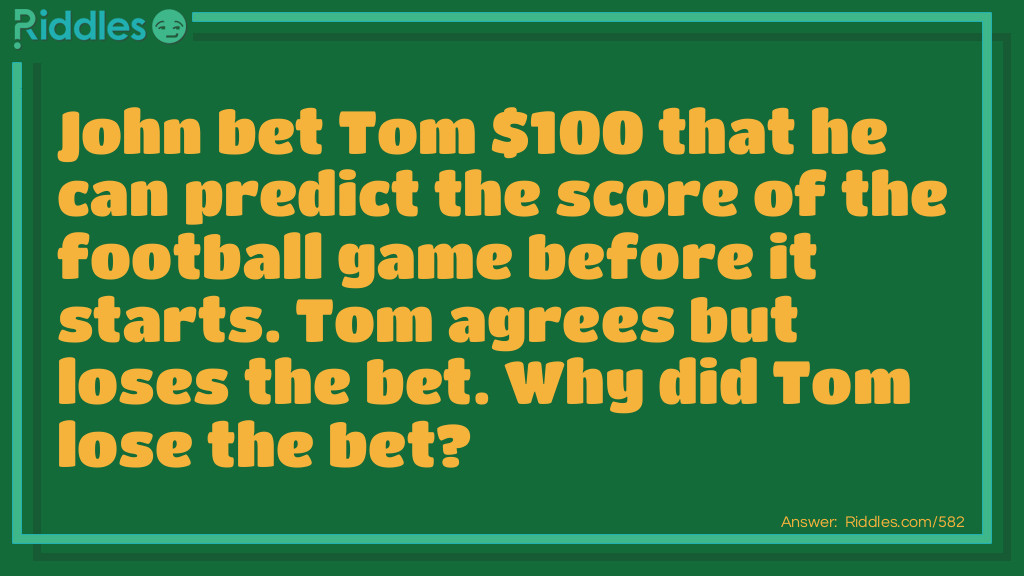 John bet Tom $100 that he can predict the score of the football game before it starts. Tom agrees but loses the bet. Why did Tom lose the bet?