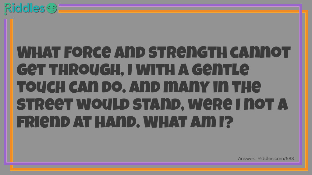 What force and strength cannot get through, I with a gentle touch can do. And many in the street would stand, were I not a friend at hand.
What am I?