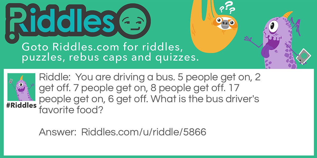 You are driving a bus. 5 people get on, 2 get off. 7 people get on, 8 people get off. 17 people get on, 6 get off. What is the bus driver's favorite food?