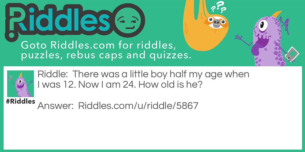 Riddle: There was a little boy half my age when I was 12. Now I am 24. How old is he? Answer: He is 6 years younger then me, so 18 years old.