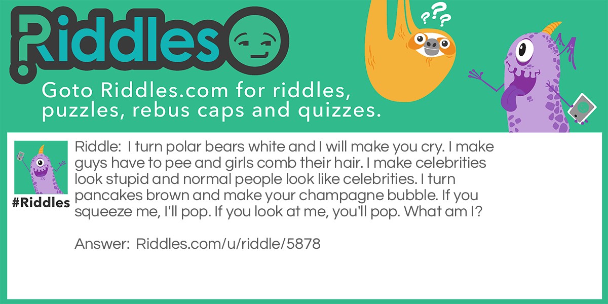 I turn polar bears white and I will make you cry. I make guys have to pee and girls comb their hair. I make celebrities look stupid and normal people look like celebrities. I turn pancakes brown and make your champagne bubble. If you squeeze me, I'll pop. If you look at me, you'll pop. What am I?