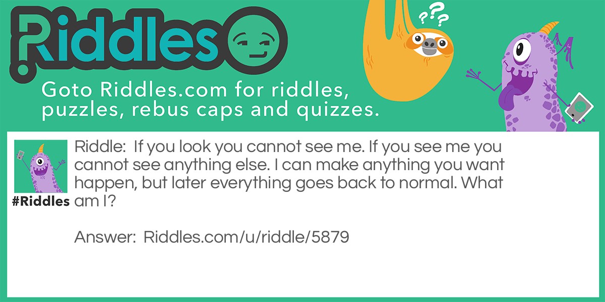 Riddle: If you look you cannot see me. If you see me you cannot see anything else. I can make anything you want happen, but later everything goes back to normal. What am I? Answer: Your imagination.