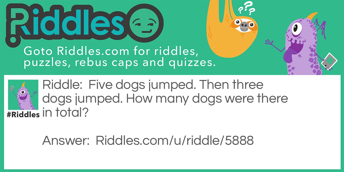 Riddle: Five dogs jumped. Then three dogs jumped. How many dogs were there in total? Answer: Five dogs. All five dogs jumped, then three dogs jumped.