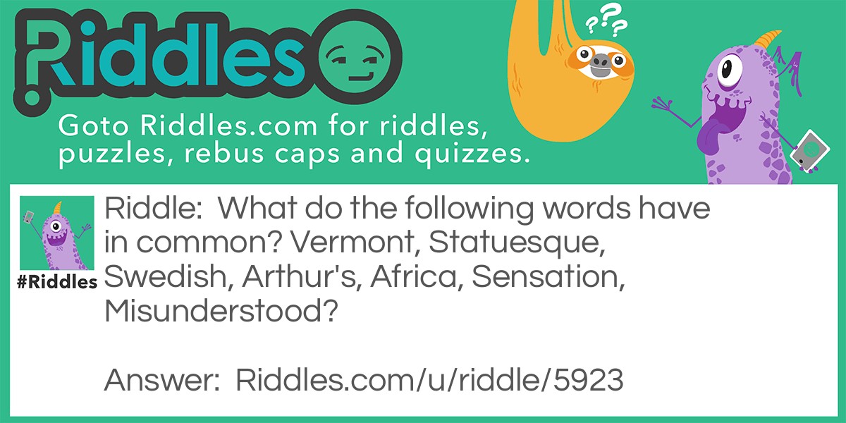 Riddle: What do the following words have in common? Vermont, Statuesque, Swedish, Arthur's, Africa, Sensation, Misunderstood? Answer: They each contain an abbreviation of a day of the week. verMONt, staTUESque, sWEDish, arTHUR’S, aFRIca, senSATion, miSUNderstood.